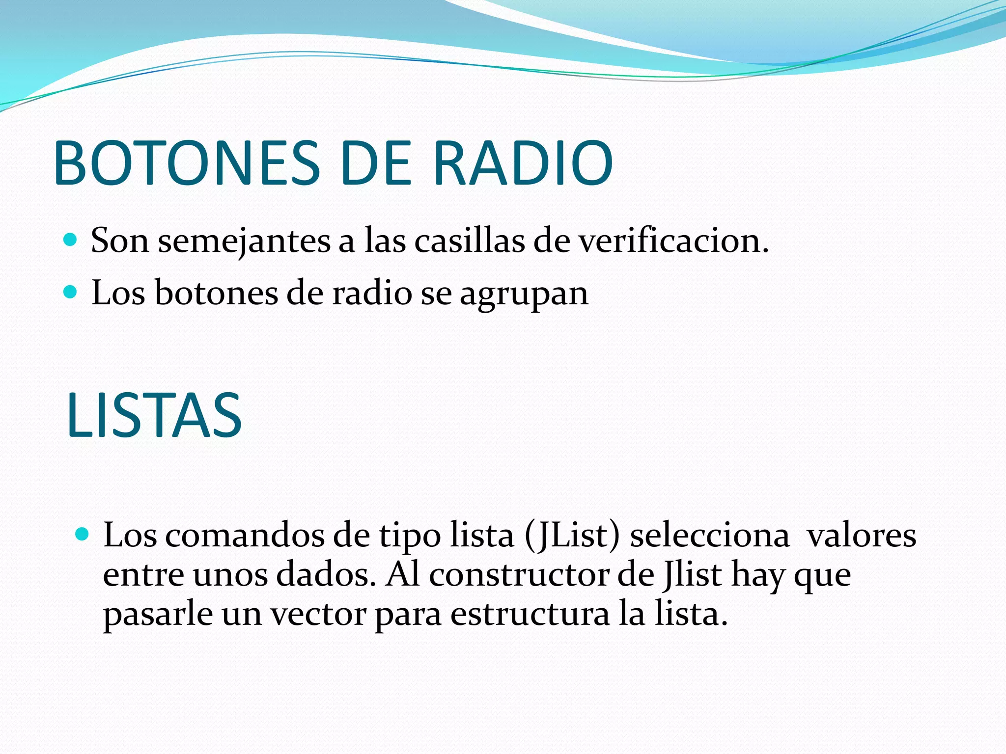 BOTONES DE RADIO
 Son semejantes a las casillas de verificacion.
 Los botones de radio se agrupan


LISTAS
 Los comandos de tipo lista (JList) selecciona valores
  entre unos dados. Al constructor de Jlist hay que
  pasarle un vector para estructura la lista.
 