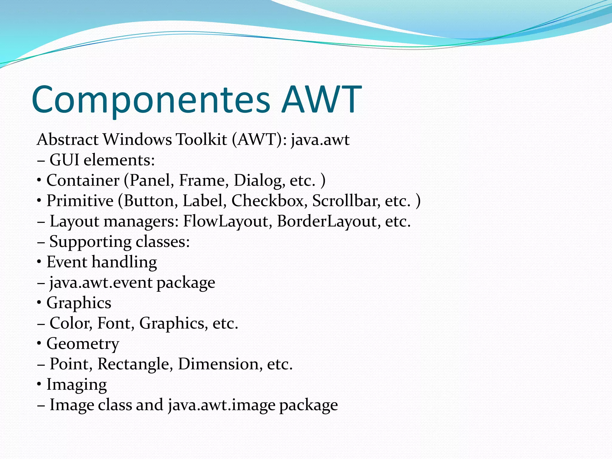 Componentes AWT
Abstract Windows Toolkit (AWT): java.awt
– GUI elements:
• Container (Panel, Frame, Dialog, etc. )
• Primitive (Button, Label, Checkbox, Scrollbar, etc. )
– Layout managers: FlowLayout, BorderLayout, etc.
– Supporting classes:
• Event handling
– java.awt.event package
• Graphics
– Color, Font, Graphics, etc.
• Geometry
– Point, Rectangle, Dimension, etc.
• Imaging
– Image class and java.awt.image package
 