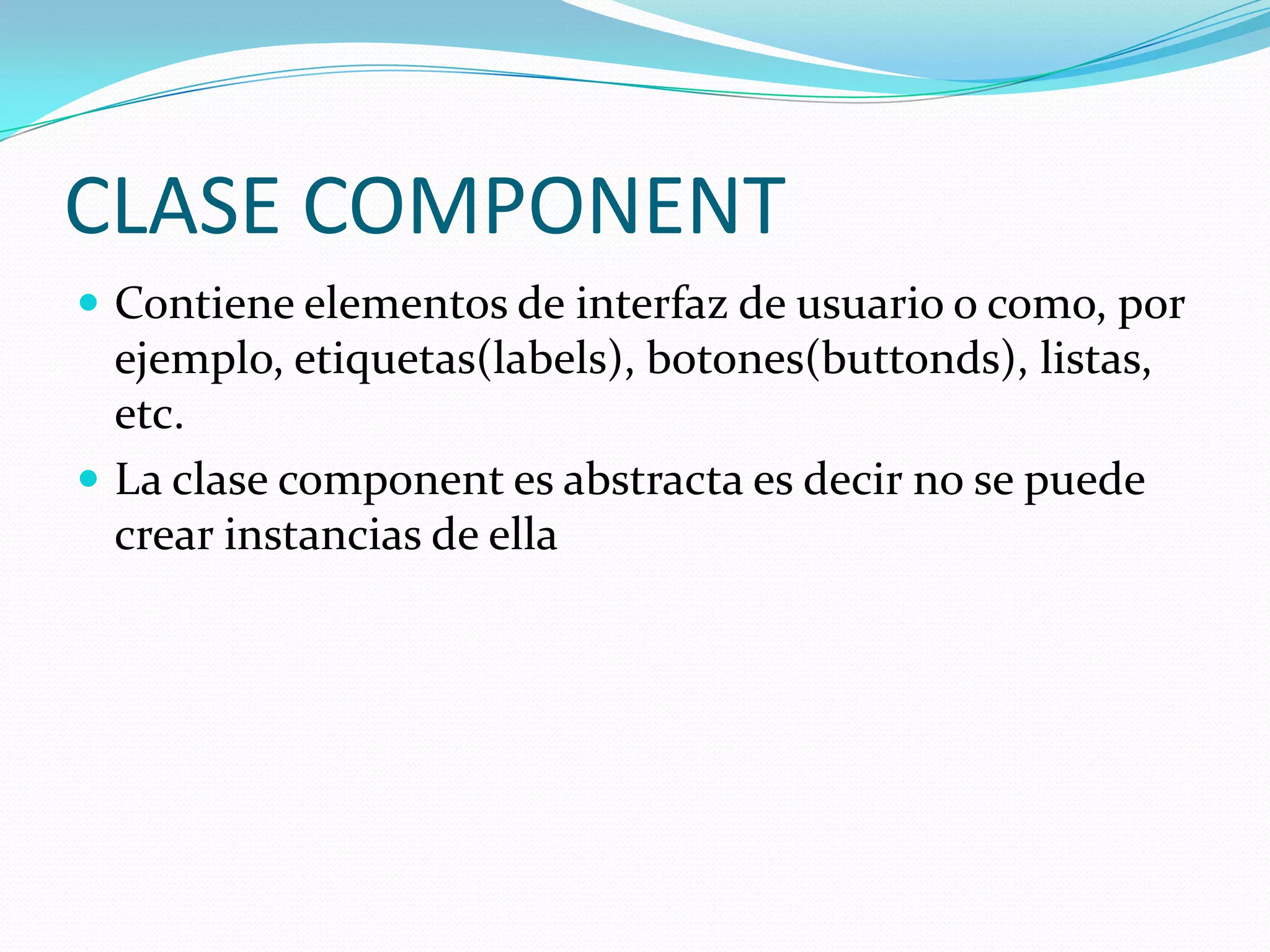 CLASE COMPONENT
 Contiene elementos de interfaz de usuario o como, por
  ejemplo, etiquetas(labels), botones(buttonds), listas,
  etc.
 La clase component es abstracta es decir no se puede
  crear instancias de ella
 