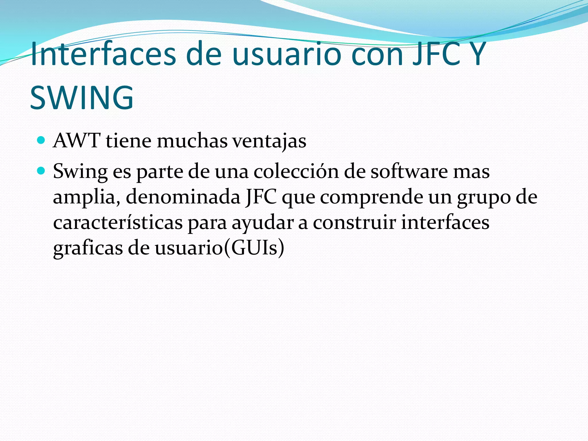Interfaces de usuario con JFC Y
SWING
 AWT tiene muchas ventajas
 Swing es parte de una colección de software mas
 amplia, denominada JFC que comprende un grupo de
 características para ayudar a construir interfaces
 graficas de usuario(GUIs)
 
