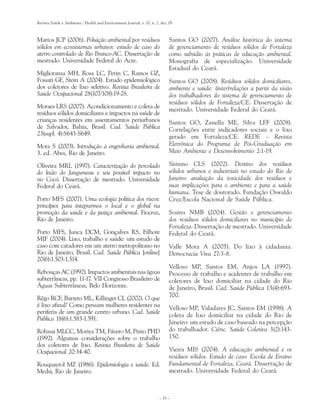 Revista Saúde e Ambiente / Health and Environment Journal, v. 10, n. 2, dez. 09



Mattos JCP (2006). Poluição ambiental por resíduos                           Santos GO (2007). Análise histórica do sistema
sólidos em ecossistemas urbanos: estudo de caso do                           de gerenciamento de resíduos sólidos de Fortaleza
aterro controlado de Rio Branco-AC. Dissertação de                           como subsídio às práticas de educação ambiental.
mestrado. Universidade Federal do Acre.                                      Monografia de especialização. Universidade
                                                                             Estadual do Ceará.
Miglioransa MH, Rosa LC, Perin C, Ramos GZ,
Fossati GF, Stein A (2004). Estudo epidemiológico                            Santos GO (2008). Resíduos sólidos domiciliares,
dos coletores de lixo seletivo. Revista Brasileira de                        ambiente e saúde: (inter)relações a partir da visão
Saúde Ocupacional 28(107/108):19-28.                                         dos trabalhadores do sistema de gerenciamento de
                                                                             resíduos sólidos de Fortaleza/CE. Dissertação de
Moraes LRS (2007). Acondicionamento e coleta de
                                                                             mestrado. Universidade Federal do Ceará.
resíduos sólidos domiciliares e impactos na saúde de
crianças residentes em assentamentos periurbanos                             Santos GO, Zanella ME, Silva LFF (2008).
de Salvador, Bahia, Brasil. Cad. Saúde Pública                               Correlações entre indicadores sociais e o lixo
23(supl. 4):S643-S649.
                                                                             gerado em Fortaleza/CE. REDE – Revista
Mota S (2003). Introdução à engenharia ambiental.                            Eletrônica do Programa de Pós-Graduação em
3. ed. Abes, Rio de Janeiro.                                                 Meio Ambiente e Desenvolvimento 2:1-19.

Oliveira MRL (1997). Caracterização do percolado                             Sisinno CLS (2002). Destino dos resíduos
do lixão do Jangurussu e seu possível impacto no                             sólidos urbanos e industriais no estado do Rio de
rio Cocó. Dissertação de mestrado. Universidade                              Janeiro: avaliação da toxicidade dos resíduos e
Federal do Ceará.                                                            suas implicações para o ambiente e para a saúde
                                                                             humana. Tese de doutorado. Fundação Oswaldo
Porto MFS (2007). Uma ecologia política dos riscos:                          Cruz/Escola Nacional de Saúde Pública.
princípios para integrarmos o local e o global na
promoção da saúde e da justiça ambiental. Fiocruz,                           Soares NMB (2004). Gestão e gerenciamento
Rio de Janeiro.                                                              dos resíduos sólidos domiciliares no município de
                                                                             Fortaleza. Dissertação de mestrado. Universidade
Porto MFS, Junca DCM, Gonçalves RS, Filhote                                  Federal do Ceará.
MIF (2004). Lixo, trabalho e saúde: um estudo de
caso com catadores em um aterro metropolitano no                             Valle Mota A (2005). Do lixo à cidadania.
Rio de Janeiro, Brasil. Cad. Saúde Pública [online]                          Democracia Viva 27:3-8.
20(6):1.503-1.514.
                                                                             Velloso MP, Santos EM, Anjos LA (1997).
Rebouças AC (1992). Impactos ambientais nas águas                            Processo de trabalho e acidentes de trabalho em
subterrâneas, pp. 11-17. VII Congresso Brasileiro de                         coletores de lixo domiciliar na cidade do Rio
Águas Subterrâneas, Belo Horizonte.                                          de Janeiro, Brasil. Cad. Saúde Pública 13(4):693-
                                                                             700.
Rêgo RCF, Barreto ML, Killinger CL (2002). O que
é lixo afinal? Como pensam mulheres residentes na                            Velloso MP, Valadares JC, Santos EM (1998). A
periferia de um grande centro urbano. Cad. Saúde
                                                                             coleta de lixo domiciliar na cidade do Rio de
Pública 18(6):1.583-1.591.
                                                                             Janeiro: um estudo de caso baseado na percepção
Robassi MLCC, Moriya TM, Fávero M, Pinto PHD                                 do trabalhador. Ciênc. Saúde Coletiva 3(2):143-
(1992). Algumas considerações sobre o trabalho                               150.
dos coletores de lixo. Revista Brasileira de Saúde
Ocupacional 20:34-40.                                                        Vieira MIS (2004). A educação ambiental e os
                                                                             resíduos sólidos. Estudo de caso: Escola de Ensino
Rouquayrol MZ (1986). Epidemiologia e saúde. Ed.                             Fundamental de Fortaleza, Ceará. Dissertação de
Medsi, Rio de Janeiro.                                                       mestrado. Universidade Federal do Ceará.



                                                                       – 35 –
 