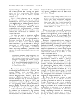 Revista Saúde e Ambiente / Health and Environment Journal, v. 10, n. 2, dez. 09



impermeabilização decorrente dos materiais                                   na maioria dos casos, para abastecimento humano,
não biodegradáveis e pelo chorume, um líquido                                o que levanta a suspeita de surtos de doenças por
escuro com fortes características físico-químicas                            via indireta (hídrica).
e biológicas, por isso, de alto potencial poluidor
(Santos, 2007).                                                                   Os resíduos sólidos contêm espécies químicas que
    Mattos (2006) observou que a toxicidade                                       podem ser carreadas pelas chuvas e entrar em contato
do chorume – medida por meio de variáveis                                         com os cursos d’água superficiais e subterrâneos
                                                                                  através de escoamento superficial e infiltração.
microbiológicas, físico-químicas e de metais pesados                              Dessa forma, poderá haver o comprometimento do
– implica degradação ambiental da sub-bacia do                                    uso dessas fontes e da biota aquática, com risco
Igarapé Batista (Rio Branco, Acre), pois foram                                    de ocorrer intoxicações em um grande número de
encontradas concentrações elevadas de metais                                      pessoas (Sisinno, 2002, p. 33).
pesados (mercúrio, cromo, manganês e zinco) em
pontos de amostragens do aterro controlado, como                                 Notou-se na literatura aumento da preocupação
também altas concentrações de coliformes totais                              com o monitoramento da qualidade das águas
e termotolerantes.                                                           subterrâneas existentes em áreas de disposição de
    As áreas nas quais se despejam resíduos,                                 lixo, por causa do risco de contaminação dessa
mesmo depois de desativadas, terão seu uso futuro                            importante fonte de abastecimento de água para
comprometido em virtude de consequências da                                  a população.
disposição imprópria de toneladas de resíduos                                    Enquanto a contaminação de um manancial
durante anos. Nesse sentido, Chaney (1983)                                   de superfície geralmente constitui um problema
apud Sisinno (2002) afirma que espécies químicas                             visível, facilmente identificável por mudança da cor
encontradas nos resíduos (como metais pesados                                da água, presença de espuma, odor e aparecimento
e hidrocarbonetos policíclicos aromáticos)                                   de organismos aquáticos mortos, a poluição dos
poderão ser retidas pelos solos e assimiladas pelos                          aquíferos é invisível e pode transformar-se em um
vegetais, não sendo recomendado, portanto, o seu                             problema crônico, na medida em que só venha a
consumo.                                                                     ser identificado por meio de seus efeitos na saúde
                                                                             pública (Rebouças, 1992).
       Muitas destas substâncias podem ser corrosivas para                       Os agravos decorrentes do lixo e relacionados
       alguns materiais de construção, sendo um risco                        ao meio biótico (fauna e flora) são mais
       para edificações erguidas na área. Além disso, o gás                  representativos quando se observa a poluição
       acumulado nestas áreas pode provocar explosões,
       incêndios e instabilidade do terreno, constituindo-                   dos ambientes naturais das cidades. O “verde”
       se em um problema para a urbanização futura de                        de remanescentes áreas do meio urbano, por
       áreas de despejo desativadas (Emberton e Parker,                      exemplo, contrasta com a multiplicidade de cores
       1987 apud Sisinno, 2002).                                             dos mais diversos tipos de resíduos depositados
                                                                             (papel, papelão, PET, metais, vidros, alumínios,
    No tocante à água, os problemas provenientes                             cerâmicas, trapos, plásticos, borrachas etc.). Já do
do lixo estão relacionados com a poluição dos                                ponto de vista da fauna, percebe-se que o lixo pode
recursos hídricos tanto superficiais quanto                                  prender aves, répteis e felinos e levá-los à morte
subterrâneos. Sobre esse aspecto, destacam-se o                              por sufocamento, emaranhamento e/ou ingestão
trabalho desenvolvido por Oliveira (1997), que                               conjunta de alimentos existentes no lixo.
tratou da poluição das águas do rio Cocó em                                      Por fim, o lixo provoca prejuízos ao meio
Fortaleza (CE) pelo Lixão do Jangurussu instalado                            antrópico (homem e suas relações históricas,
em suas margens, e o de Porto et al. (2004), que                             culturais, econômicas e políticas) ao transmitir
mencionaram a contaminação das águas da baía                                 doenças diretamente ou por vetores abrigados;
de Guanabara pelos resíduos sólidos dispostos no                             causar acidentes (terrestres, marítimos e aéreos);
aterro de Jardim Gramacho. Isso mostra que tal                               adentrar nas residências em virtude de inundações;
questão é singular em algumas cidades do país.                               exalar odores ao se degradar ou ao ser queimado;
    O grande problema de saúde pública decorrente                            ser ingerido pelas comunidades de catadores e
da poluição e/ou contaminação dos recursos                                   limitar a aquisição de recursos para o município
hídricos pelo lixo consiste no fato de que um                                em decorrência do descaso com o tema. A
elevado número de cidades brasileiras os utiliza,                            presença de resíduos sólidos municipais nas áreas

                                                                       – 29 –
 