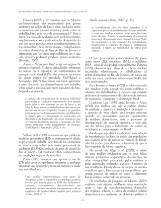 Revista Saúde e Ambiente / Health and Environment Journal, v. 10, n. 2, dez. 09



    Ferreira (2002, p. 4) ressaltou que os “objetos                               Ainda segundo Porto (2007, p. 27),
perfurocortantes são responsáveis por graves
acidentes na coleta de lixo e estão incluídos entre                                os trabalhadores cada vez mais aprendem e se
os materiais que causam repulsa e medo entre os                                    capacitam para o desenvolvimento de suas atividades
trabalhadores, pelo risco de contaminação”. Para o                                 e, com isso, tendem a aceitar certas situações como
autor, “os riscos de acidentes com perfurocortantes                                parte do jogo. Porém, os responsáveis técnicos pela
                                                                                   segurança denominam essas situações como “falta
ampliaram-se com a padronização obrigatória do                                     de consciência” ou “ato inseguro” dos trabalhadores,
uso dos sacos plásticos para acondicionamento do                                   desprezando o contexto de fundo e rapidamente
lixo domiciliar”. Seus entrevistados – trabalhadores                               passando a figura do trabalhador de vítima para
da coleta domiciliar de lixo do Rio de Janeiro –                                   culpado.
afirmaram que “os sacos impossibilitam ver o que
está dentro”, podendo produzir graves acidentes                                  O lixo gera odores característicos de gases,
(Ferreira, 2002).                                                            como azoto (N2), amoníaco (NH3) e sulfídrico
    Assim, o “lidar com lixo” exige um regime de                             (H2S – odor de ovo podre), especialmente. Ferreira
proteção especial. Todavia dificuldades referentes                           (2002) observou que, além de o cheiro do lixo
ao acesso ou à reposição de equipamentos de                                  incomodar relativamente os trabalhadores da
proteção individual (EPIs) são comuns na rotina                              coleta domiciliar no Rio de Janeiro, ele causa um
de quem exerce tal atividade. Dall’Agnol e                                   ardor na vista, conforme anunciaram 36,4% dos
Fernandes (2007) trouxeram um fator agravante                                seus entrevistados.
a essa discussão ao desenvolverem um trabalho                                    Para Ferreira e Anjos (2001), o odor emanado
sobre saúde e autocuidado entre catadores de lixo.                           dos resíduos pode causar mal-estar, cefaleias e
Segundo as autoras,                                                          náuseas em trabalhadores e pessoas que estejam
                                                                             próximos de equipamentos de coleta ou de sistemas
       a carência de equipamentos de proteção individual                     de manuseio, transporte e destinação final.
       para todas as catadoras entrevistadas leva grande                         Conforme Lua (1999) apud Ferreira e Anjos
       parte delas a não aderirem ao uso de luvas e, na
       falta de luvas novas, as trabalhadoras retiram as que                 (2001), por melhor que seja o padrão técnico
       encontram no lixo hospitalar, lavam e as guardam                      da unidade – projeto, construção e operação –,
       para uso posterior. Consequentemente, a problemática                  a questão do mau cheiro está sempre presente
       se agrava, pois a contaminação se potencializa em                     quando se manuseiam grandes quantidades
       decorrência da fragilidade das luvas cirúrgicas, que                  de resíduos domiciliares, ante o processo de
       se rompem facilmente durante o manuseio do lixo,                      decomposição da matéria orgânica, e tem sido
       sendo ineficazes como equipamento de proteção
       (Dall’Agnol e Fernandes, 2007, p. 6).
                                                                             um dos fatores para o fechamento de usinas de
                                                                             reciclagem e compostagem no Brasil.
                                                                                 Ainda que seja difícil estabelecer uma relação
    Velloso et al. (1998) constataram que a falta de                         de interferência do lixo na saúde das populações
medidas preventivas (EPIs e treinamentos) aliada                             que residem perto de usinas de triagem do Brasil,
ao processo de trabalho de coleta de lixo domiciliar                         não há razões para destacar a hipótese de que o
se mostra responsável pelo maior percentual de                               lixo interfere de forma negativa.
acidentes (33,3%), na opinião de garis da cidade do
                                                                                 No estudo de Rêgo et al. (2002), o relato
Rio de Janeiro. Tal resultado reflete a importância
                                                                             de uma mulher evidenciou que os seus filhos
de condições seguras de trabalho.
                                                                             tinham problemas respiratórios decorrentes do
    Porto (2007) assevera que apenas o uso de                                odor desagradável provocado pelos resíduos e
EPIs não cessa os problemas inerentes a qualquer                             pelas queimadas realizadas a quase 15 metros da
atividade que apresente potencial impacto à saúde                            sua residência. Diante dessa entrevista, os autores
dos trabalhadores.                                                           acreditam que o lixo parece ser um problema que
                                                                             atinge pessoas de ambos os sexos e diferentes
       Uma análise contextualizada, com apoio de                             faixas etárias, sobretudo as crianças.
       disciplinas como a ergonomia e a ergologia, poderia
       revelar que muitas vezes os EPIs são ineficientes,
                                                                                 Os resultados da pesquisa de Moraes (2007)
       custosos, extremamente desconfortáveis em                             expõem, com alguma evidência, uma associação
       ambientes quentes ou ainda incompatíveis com as                       entre o tipo de acondicionamento domiciliar
       exigências de produtividade exigidas pela gerência                    dos resíduos sólidos, a coleta de resíduos sólidos
       (Porto, 2007, p. 7).                                                  domiciliares no ambiente de domínio público e
                                                                       – 31 –
 
