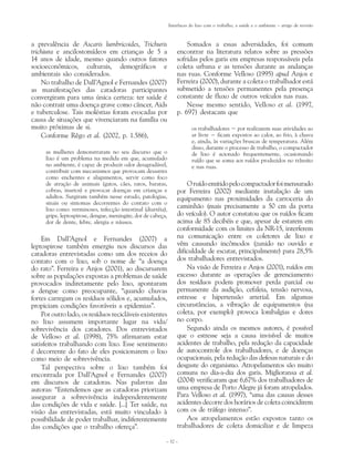 Interfaces do lixo com o trabalho, a saúde e o ambiente – artigo de revisão



a prevalência de Ascaris lumbricoides, Trichuris                      Somados a essas adversidades, foi comum
trichiura e ancilostomídeos em crianças de 5 a                    encontrar na literatura relatos sobre as pressões
14 anos de idade, mesmo quando outros fatores                     sofridas pelos garis em empresas responsáveis pela
socioeconômicos, culturais, demográficos e                        coleta urbana e as tensões durante as andanças
ambientais são considerados.                                      nas ruas. Conforme Velloso (1995) apud Anjos e
    No trabalho de Dall’Agnol e Fernandes (2007)                  Ferreira (2000), durante a coleta o trabalhador está
as manifestações das catadoras participantes                      submetido a tensões permanentes pela presença
convergiram para uma única certeza: ter saúde é                   constante de fluxo de outros veículos nas ruas.
não contrair uma doença grave como câncer, Aids                       Nesse mesmo sentido, Velloso et al. (1997,
e tuberculose. Tais moléstias foram evocadas por                  p. 697) destacam que
causa de situações que vivenciaram na família ou
muito próximas de si.                                                     os trabalhadores − por realizarem suas atividades ao
    Conforme Rêgo et al. (2002, p. 1.586),                                ar livre − ficam expostos ao calor, ao frio, à chuva
                                                                          e, ainda, às variações bruscas de temperatura. Além
                                                                          disso, durante o processo de trabalho, o compactador
     as mulheres demonstraram no seu discurso que o                       de lixo é acionado frequentemente, ocasionando
     lixo é um problema na medida em que, acumulado                       ruído que se soma aos ruídos produzidos no trânsito
     no ambiente, é capaz de produzir odor desagradável,                  e nas ruas.
     contribuir com mecanismos que provocam desastres
     como enchentes e alagamentos, servir como foco
     de atração de animais (gatos, cães, ratos, baratas,              O ruído emitido pelo compactador foi mensurado
     cobras, insetos) e provocar doenças em crianças e            por Ferreira (2002) mediante instalação de um
     adultos. Surgiram também nesse estudo, patologias,           equipamento nas proximidades da carroceria do
     sinais ou sintomas decorrentes do contato com o
     lixo como: verminoses, infecção intestinal (diarréia),
                                                                  caminhão (mais precisamente a 50 cm da porta
     gripe, leptospirose, dengue, meningite, dor de cabeça,       do veículo). O autor constatou que os ruídos ficam
     dor de dente, febre, alergia e náusea.                       acima de 85 decibéis e que, apesar de estarem em
                                                                  conformidade com os limites da NR-15, interferem
    Em Dall’Agnol e Fernandes (2007) a                            na comunicação entre os coletores de lixo e
leptospirose também emergiu nos discursos das                     vêm causando incômodos (zunido no ouvido e
catadoras entrevistadas como um dos receios do                    dificuldade de escutar, principalmente) para 28,5%
contato com o lixo, sob o nome de “a doença                       dos trabalhadores entrevistados.
do rato”. Ferreira e Anjos (2001), ao discursarem                     Na visão de Ferreira e Anjos (2001), ruídos em
sobre as populações expostas a problemas de saúde                 excesso durante as operações de gerenciamento
provocados indiretamente pelo lixo, apontaram                     dos resíduos podem promover perda parcial ou
a dengue como preocupante, “quando chuvas                         permanente da audição, cefaleia, tensão nervosa,
fortes carregam os resíduos sólidos e, acumulados,                estresse e hipertensão arterial. Em algumas
propiciam condições favoráveis a epidemias”.                      circunstâncias, a vibração de equipamentos (na
    Por outro lado, os resíduos recicláveis existentes            coleta, por exemplo) provoca lombalgias e dores
no lixo assumem importante lugar na vida/                         no corpo.
sobrevivência dos catadores. Dos entrevistados                        Segundo ainda os mesmos autores, é possível
de Velloso et al. (1998), 75% afirmaram estar                     que o estresse seja a causa invisível de muitos
satisfeitos trabalhando com lixo. Esse sentimento                 acidentes de trabalho, pela redução da capacidade
é decorrente do fato de eles posicionarem o lixo                  de autocontrole dos trabalhadores, e de doenças
como meio de sobrevivência.                                       ocupacionais, pela redução das defesas naturais e do
    Tal perspectiva sobre o lixo também foi                       desgaste do organismo. Atropelamentos são muito
encontrada por Dall’Agnol e Fernandes (2007)                      comuns no dia-a-dia dos garis. Miglioransa et al.
em discursos de catadoras. Nas palavras das                       (2004) verificaram que 6,67% dos trabalhadores de
autoras: “Entendemos que as catadoras priorizam                   uma empresa de Porto Alegre já foram atropelados.
assegurar a sobrevivência independentemente                       Para Velloso et al. (1997), “uma das causas desses
das condições de vida e saúde. [...] Ter saúde, na                acidentes decorre dos horários de coleta coincidirem
visão das entrevistadas, está muito vinculado à                   com os de tráfego intenso”.
possibilidade de poder trabalhar, indiferentemente                    Aos atropelamentos estão expostos tanto os
das condições que o trabalho ofereça”.                            trabalhadores de coleta domiciliar e de limpeza

                                                          – 32 –
 