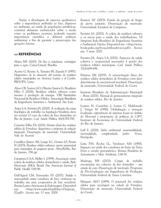 Interfaces do lixo com o trabalho, a saúde e o ambiente – artigo de revisão



    Assim, a abordagem de aspectos qualitativos               Ensinas AV (2003). Estudo da geração de biogás
sobre a importância atribuída ao lixo, dispersos              de aterro sanitário. Dissertação de mestrado.
no ambiente, na saúde de populações periféricas,              Universidade Estadual de Campinas.
constitui elemento esclarecedor sobre o modo
como os problemas ocorrem, podendo assumir                    Ferreira JA (2002). A coleta de resíduos urbanos
importância científica e delinear políticas                   e os riscos para a saúde dos trabalhadores. VI
ambientais a fim de garantir a preservação das                Simpósio Ítalo-Brasileiro de Engenharia Sanitária
gerações futuras.                                             e Ambiental, Vitória. Disponível em: <http://www.
                                                              bvsde.paho.org/bvsacd/sibesa6/cxxv.pdf>. Acesso
                                                              em: 5 maio 2007.
   REFERÊNCIAS
                                                              Ferreira JA, Anjos LA (2001). Aspectos de saúde
Abreu MF (2001). Do lixo à cidadania: estratégias             coletiva e ocupacional associados à gestão dos
para a ação. Caixa/Unicef, Brasília.                          resíduos sólidos municipais. Cad. Saúde Pública
                                                              17(3):689-696.
Acurio G, Rossin A, Teixeira PF, Zepeda F (1997).
Diagnóstico de la situación del manejo de resíduos            Firmeza SM (2005). A caracterização física dos
sólidos municipales en América Latina y el Caribe.            resíduos sólidos domiciliares de Fortaleza como fator
BID/OPS, Lima.                                                determinante do seu potencial reciclável. Dissertação
                                                              de mestrado. Universidade Federal do Ceará.
Alves CB, Santos GO, Oliveira Santos G, Brasileiro
Filho S (2006). Resíduos sólidos urbanos como                 Instituto Brasileiro de Administração Municipal
insumo à produção de energia. VIII Seminário
                                   ���������������            – Ibam (2001). Manual de gerenciamento integrado
Nacional de Resíduos Sólidos. ����������������������
                              Associação Brasileira           de resíduos sólidos. Rio de Janeiro.
de Engenharia Sanitária e Ambiental, São Luís.
                                                              Lastres H, Cassiolato J, Lemos C, Maldonado
Anjos LA, Ferreira JA (2000). A avaliação da carga            J, Vargas M (1998). Globalização e inovação
fisiológica de trabalho na legislação brasileira deve         localizada: experiências de sistemas locais no âmbito
ser revista! O caso da coleta de lixo domiciliar no           do Mercosul e proposições de políticas de C&T.
Rio de Janeiro. Cad. Saúde Pública 16(3):785-790.             Instituto de Economia da Universidade Federal
                                                              do Rio de Janeiro.
Carneiro Filho FA (2001). Destino final dos resíduos
sólidos de Fortaleza: diagnóstico e proposta de solução       Leff E (2001). Saber ambiental: sustentabilidade,
integrada. Dissertação de mestrado. Universidade
                                                              racionalidade, complexidade, poder. Vozes,
Vale do Acaraú.
                                                              Petrópolis.
Castilhos Júnior AB, Lange LC, Gomes LP, Pessin
                                                              Leite FSS, Rocha LL, Venâncio AM (1990).
N (2003). Resíduos sólidos urbanos: aterro sustentável
para municípios de pequeno porte. Abes/RiMa, Rio              Impacto na saúde dos catadores do lixão da Terra
de Janeiro, 294 pp.                                           Dura e estudo gravimétrico. Revista Brasileira de
                                                              Saneamento e Meio Ambiente 2:48-51.
Catapreta CAA, Heller L (1999). Associação entre
coleta de resíduos sólidos domiciliares e saúde, Belo         Madruga RB (2002). Cargas de trabalho
Horizonte (MG), Brasil. Pan American Journal of               encontradas nos coletores de lixo domiciliar – um
Public Health 5:88-96.                                        estudo de caso. Dissertação de mestrado. Programa
                                                              de Pós-Graduação em Engenharia de Produção,
Dall’Agnol CM, Fernandes FS (2007). ��������
                                           Saúde e            Universidade Federal de Santa Catarina.
autocuidado entre catadores de lixo: vivências no
trabalho em uma cooperativa de lixo reciclável.               Marques AEO (1999). O potencial dos resíduos
Revista Latino-Americana de Enfermagem. Disponível            sólidos para reciclagem na cidade de Fortaleza.
em:      <http://www.scielo.br/pdf/rlae/v15nspe/pt_           Dissertação de mestrado. Universidade Federal
02.pdf>. Acesso em: 1.º mar. 2008.                            do Ceará.

                                                      – 34 –
 