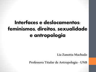 Interfaces e deslocamentos:
feminismos, direitos, sexualidade
e antropologia
LiaZanottaMachado
ProfessoraTitulardeAntropologia-UNB
 