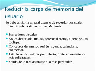 Reducir la carga de memoria del
usuario
Se debe aliviar la tarea al usuario de recordar por cuales
circuitos del sistema estuvo. Mediante:
Indicadores visuales.
Atajos de teclado, mouse, accesos directos, hipervínculos,

tooltips.
Conceptos del mundo real (ej: agenda, calendario,
contactos).
Estableciendo valores por defecto, preferentemente los
más solicitados.
Yendo de lo más abstracto a lo más particular.

 