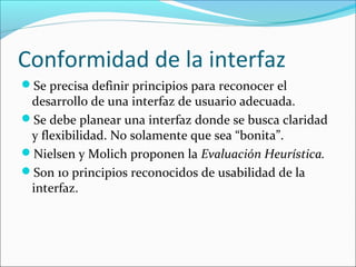 Conformidad de la interfaz
Se precisa definir principios para reconocer el

desarrollo de una interfaz de usuario adecuada.
Se debe planear una interfaz donde se busca claridad
y flexibilidad. No solamente que sea “bonita”.
Nielsen y Molich proponen la Evaluación Heurística.
Son 10 principios reconocidos de usabilidad de la
interfaz.

 
