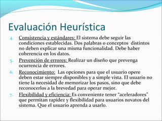 Evaluación Heurística
4.

5.
6.

7.

Consistencia y estándares: El sistema debe seguir las
condiciones establecidas. Dos palabras o conceptos distintos
no deben explicar una misma funcionalidad. Debe haber
coherencia en los datos.
Prevención de errores: Realizar un diseño que prevenga
ocurrencia de errores.
Reconocimiento: Las opciones para que el usuario opere
deben estar siempre disponibles y a simple vista. El usuario no
tiene la necesidad de memorizar los pasos, sino que debe
reconocerlos a la brevedad para operar mejor.
Flexibilidad y eficiencia: Es conveniente tener “aceleradores”
que permitan rapidez y flexibilidad para usuarios novatos del
sistema. Que el usuario aprenda a usarlo.

 