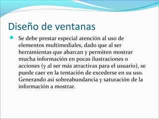 Diseño de ventanas
 Se debe prestar especial atención al uso de

elementos multimediales, dado que al ser
herramientas que abarcan y permiten mostrar
mucha información en pocas ilustraciones o
acciones (y al ser más atractivas para el usuario), se
puede caer en la tentación de excederse en su uso.
Generando así sobreabundancia y saturación de la
información a mostrar.

 