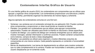 Contenedores Interfaz Gráfica de Usuario
En una interfaz gráfica de usuario (GUI), los contenedores son componentes que se utilizan para
agrupar y organizar otros componentes. Los contenedores proporcionan una estructura y diseño
visual a la interfaz, permitiendo organizar los elementos de manera lógica y coherente.
Algunos ejemplos de contenedores comunes en una GUI son:
• Ventanas: Las ventanas son el contenedor principal de una aplicación GUI. Pueden contener
otros componentes y proporcionan un área visual donde se muestra la interfaz.
• Paneles: Los paneles son contenedores que se utilizan para agrupar componentes
relacionados. Pueden ser utilizados para dividir la interfaz en secciones o áreas específicas.
• Cuadros de diálogo: Los cuadros de diálogo son ventanas emergentes que se utilizan para
mostrar mensajes, solicitar información o confirmar acciones. Pueden contener componentes
como botones, campos de texto o listas desplegables.
• Pestañas: Las pestañas se utilizan para organizar y mostrar diferentes conjuntos de
componentes en una misma ventana. Cada pestaña representa un contenido o funcionalidad
específica.
• Barras de desplazamiento: Las barras de desplazamiento se utilizan para mostrar contenido
que no cabe completamente en la ventana. Pueden ser horizontales o verticales y permiten al
usuario desplazarse por el contenido oculto.
 