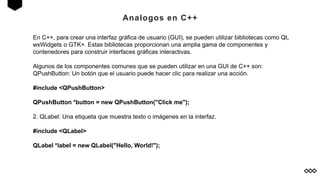 Analogos en C++
En C++, para crear una interfaz gráfica de usuario (GUI), se pueden utilizar bibliotecas como Qt,
wxWidgets o GTK+. Estas bibliotecas proporcionan una amplia gama de componentes y
contenedores para construir interfaces gráficas interactivas.
Algunos de los componentes comunes que se pueden utilizar en una GUI de C++ son:
QPushButton: Un botón que el usuario puede hacer clic para realizar una acción.
#include <QPushButton>
QPushButton *button = new QPushButton("Click me");
2. QLabel: Una etiqueta que muestra texto o imágenes en la interfaz.
#include <QLabel>
QLabel *label = new QLabel("Hello, World!");
 