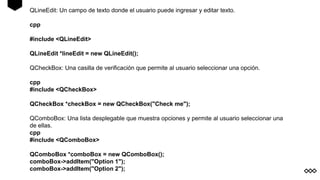 QLineEdit: Un campo de texto donde el usuario puede ingresar y editar texto.
cpp
#include <QLineEdit>
QLineEdit *lineEdit = new QLineEdit();
QCheckBox: Una casilla de verificación que permite al usuario seleccionar una opción.
cpp
#include <QCheckBox>
QCheckBox *checkBox = new QCheckBox("Check me");
QComboBox: Una lista desplegable que muestra opciones y permite al usuario seleccionar una
de ellas.
cpp
#include <QComboBox>
QComboBox *comboBox = new QComboBox();
comboBox->addItem("Option 1");
comboBox->addItem("Option 2");
 