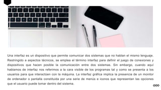 Una interfaz es un dispositivo que permite comunicar dos sistemas que no hablan el mismo lenguaje.
Restringido a aspectos técnicos, se emplea el término interfaz para definir el juego de conexiones y
dispositivos que hacen posible la comunicación entre dos sistemas. Sin embargo, cuando aquí
hablamos de interfaz nos referimos a la cara visible de los programas tal y como se presenta a los
usuarios para que interactúen con la máquina. La interfaz gráfica implica la presencia de un monitor
de ordenador o pantalla constituida por una serie de menús e iconos que representan las opciones
que el usuario puede tomar dentro del sistema.
 