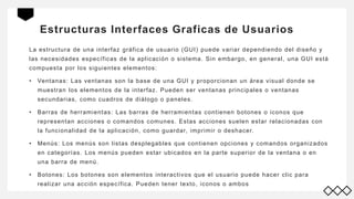 Estructuras Interfaces Graficas de Usuarios
La estructura de una interfaz gráfica de usuario (GUI) puede variar dependiendo del diseño y
las necesidades específicas de la aplicación o sistema. Sin embargo, en general, una GUI está
compuesta por los siguientes elementos:
• Ventanas: Las ventanas son la base de una GUI y proporcionan un área visual donde se
muestran los elementos de la interfaz. Pueden ser ventanas principales o ventanas
secundarias, como cuadros de diálogo o paneles.
• Barras de herramientas: Las barras de herramientas contienen botones o iconos que
representan acciones o comandos comunes. Estas acciones suelen estar relacionadas con
la funcionalidad de la aplicación, como guardar, imprimir o deshacer.
• Menús: Los menús son listas desplegables que contienen opciones y comandos organizados
en categorías. Los menús pueden estar ubicados en la parte superior de la ventana o en
una barra de menú.
• Botones: Los botones son elementos interactivos que el usuario puede hacer clic para
realizar una acción específica. Pueden tener texto, iconos o ambos
 