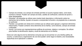 • Campos de entrada: Los campos de entrada permiten al usuario ingresar datos, como texto,
números o fechas. Pueden ser campos de texto, casillas de verificación, botones de opción o
listas desplegables.
• Etiquetas: Las etiquetas se utilizan para mostrar texto descriptivo o información sobre los
elementos de la interfaz. Ayudan al usuario a comprender la función o el propósito de un elemento
en particular.
• Paneles: Los paneles son áreas de la ventana que se utilizan para agrupar y organizar elementos
relacionados. Pueden contener otros elementos de la interfaz, como botones, campos de entrada
o etiquetas.
• Iconos: Los iconos son representaciones gráficas de acciones, objetos o conceptos. Se utilizan
para facilitar la identificación rápida y visual de elementos en la interfaz.
Estos son solo algunos de los elementos comunes que se encuentran en una interfaz gráfica de
usuario. La estructura y organización de una GUI pueden variar según el diseño y las necesidades
específicas de la aplicación o sistema.
 