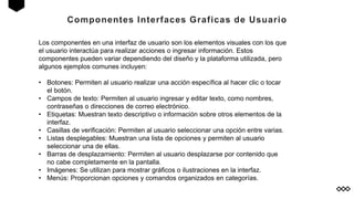 Componentes Interfaces Graficas de Usuario
Los componentes en una interfaz de usuario son los elementos visuales con los que
el usuario interactúa para realizar acciones o ingresar información. Estos
componentes pueden variar dependiendo del diseño y la plataforma utilizada, pero
algunos ejemplos comunes incluyen:
• Botones: Permiten al usuario realizar una acción específica al hacer clic o tocar
el botón.
• Campos de texto: Permiten al usuario ingresar y editar texto, como nombres,
contraseñas o direcciones de correo electrónico.
• Etiquetas: Muestran texto descriptivo o información sobre otros elementos de la
interfaz.
• Casillas de verificación: Permiten al usuario seleccionar una opción entre varias.
• Listas desplegables: Muestran una lista de opciones y permiten al usuario
seleccionar una de ellas.
• Barras de desplazamiento: Permiten al usuario desplazarse por contenido que
no cabe completamente en la pantalla.
• Imágenes: Se utilizan para mostrar gráficos o ilustraciones en la interfaz.
• Menús: Proporcionan opciones y comandos organizados en categorías.
 