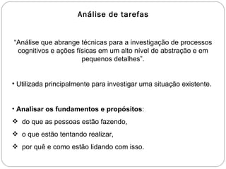 Análise de tarefas “ Análise que abrange técnicas para a investigação de processos cognitivos e ações físicas em um alto nível de abstração e em pequenos detalhes”. Utilizada principalmente para investigar uma situação existente. Analisar os fundamentos e propósitos : do que as pessoas estão fazendo,  o que estão tentando realizar,  por quê e como estão lidando com isso. 