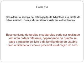 Exemplo Considerar o serviço de catalogação da biblioteca e a tarefa de retirar um livro. Esta pode ser decomposta em outras tarefas. Esse conjunto de tarefas e subtarefas pode ser realizado em uma ordem diferente, dependendo de quanto se sabe a respeito do livro e da familiaridade do usuário com a biblioteca e com a provável localização do livro. 