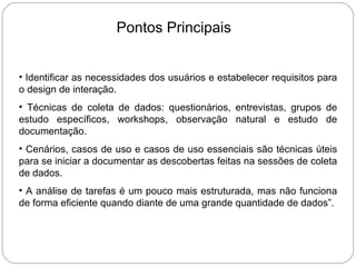 Pontos Principais Identificar as necessidades dos usuários e estabelecer requisitos para o design de interação.  Técnicas de coleta de dados: questionários, entrevistas, grupos de estudo específicos, workshops, observação natural e estudo de documentação.  Cenários, casos de uso e casos de uso essenciais são técnicas úteis para se iniciar a documentar as descobertas feitas na sessões de coleta de dados.  A análise de tarefas é um pouco mais estruturada, mas não funciona de forma eficiente quando diante de uma grande quantidade de dados”. 