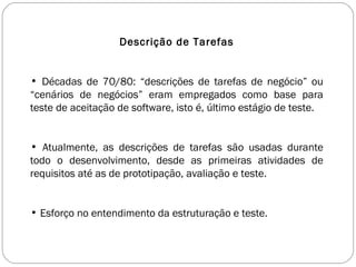 Descrição de Tarefas Décadas de 70/80: “descrições de tarefas de negócio” ou “cenários de negócios” eram empregados como base para teste de aceitação de software, isto é, último estágio de teste. Atualmente, as descrições de tarefas são usadas durante todo o desenvolvimento, desde as primeiras atividades de requisitos até as de prototipação, avaliação e teste. Esforço no entendimento da estruturação e teste. 