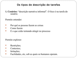 Os tipos de descrição de tarefas 1. Cenários:  “descrição narrativa informal”. O foco é na tarefa do usuário. Permite entender: Por quê as pessoas fazem as coisas Como fazem E o que estão tentando atingir no processo Permite explorar: Restrições; Contextos;  Irritações; Facilidades, etc, sob as quais os humanos operam.  