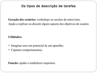 Geração dos cenários:  workshops ou sessões de entrevistas.  Ajuda a explicar ou discutir algum aspecto dos objetivos do usuário. Utilidades: Imaginar usos em potencial de um aparelho; Capturar comportamentos. Função:  ajudar a estabelecer requisitos. Os tipos de descrição de tarefas 