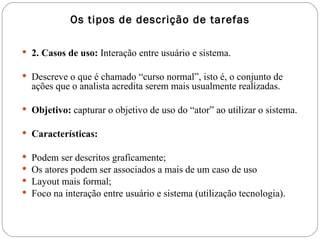 Os tipos de descrição de tarefas 2. Casos de uso:  Interação entre usuário e sistema.  Descreve o que é chamado “curso normal”, isto é, o conjunto de ações que o analista acredita serem mais usualmente realizadas.  Objetivo:  capturar o objetivo de uso do “ator” ao utilizar o sistema. Características:  Podem ser descritos graficamente; Os atores podem ser associados a mais de um caso de uso Layout mais formal; Foco na interação entre usuário e sistema (utilização tecnologia). 