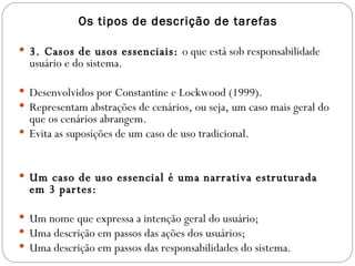 Os tipos de descrição de tarefas 3. Casos de usos essenciais:  o que está sob responsabilidade usuário e do sistema. Desenvolvidos por Constantine e Lockwood (1999). Representam abstrações de cenários, ou seja, um caso mais geral do que os cenários abrangem. Evita as suposições de um caso de uso tradicional. Um caso de uso essencial é uma narrativa estruturada em 3 partes: Um nome que expressa a intenção geral do usuário; Uma descrição em passos das ações dos usuários; Uma descrição em passos das responsabilidades do sistema. 