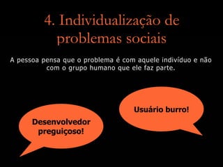 4. Individualização de
problemas sociais
Desenvolvedor
preguiçoso!
Usuário burro!
A pessoa pensa que o problema é com aquele indivíduo e não
com o grupo humano que ele faz parte.
 