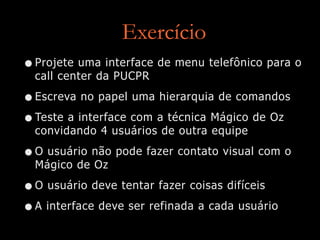 Exercício
•Projete uma interface de menu telefônico para o
call center da PUCPR
•Escreva no papel uma hierarquia de comandos
•Teste a interface com a técnica Mágico de Oz
convidando 4 usuários de outra equipe
•O usuário não pode fazer contato visual com o
Mágico de Oz
•O usuário deve tentar fazer coisas difíceis
•A interface deve ser refinada a cada usuário
 