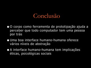 Conclusão
•O corpo como ferramenta de prototipação ajuda a
perceber que todo computador tem uma pessoa
por trás
•Uma boa interface humano-humana oferece
vários níveis de abstração
•A interface humano-humana tem implicações
éticas, psicológicas sociais
 