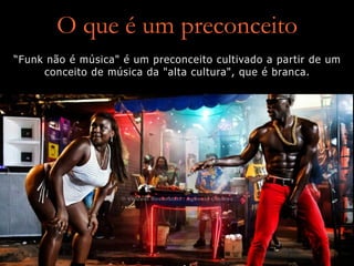 O que é um preconceito
“Funk não é música" é um preconceito cultivado a partir de um
conceito de música da "alta cultura", que é branca.
 