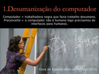 1.Desumanização do computador
Computador = trabalhadora negra que fazia trabalho desumano.
Preconceito = o computador não é humano logo precisamos de
interfaces para humanos.
Cena de Estrelas Além do Tempo (2016)
 