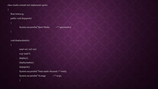 class results extends test implements sports
{
float total,avg;
public void dispsport()
{
System.out.println("Sport Marks :="+sportmarks);
}
void displaydetails()
{
total=m1+m2+m3;
avg=total/3;
display();
displaymarks();
dispsport();
System.out.println("Total marks Secured:="+total);
System.out.println("Average :="+avg);
}
 