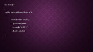 class multiple
{
public static void main(String a[])
{
results r1=new results();
r1.getnumber(4006);
r1.getmarks(80,90,95);
r1.displaydetails();
}
}
 