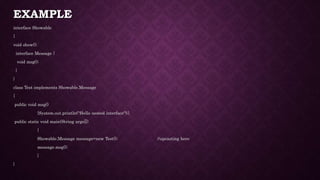 EXAMPLE
interface Showable
{
void show();
interface Message {
void msg();
}
}
class Test implements Showable.Message
{
public void msg()
{System.out.println("Hello nested interface");}
public static void main(String args[])
{
Showable.Message message=new Test(); //upcasting here
message.msg();
}
}
 