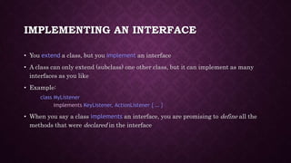 IMPLEMENTING AN INTERFACE
• You extend a class, but you implement an interface
• A class can only extend (subclass) one other class, but it can implement as many
interfaces as you like
• Example:
class MyListener
implements KeyListener, ActionListener { … }
• When you say a class implements an interface, you are promising to define all the
methods that were declared in the interface
 