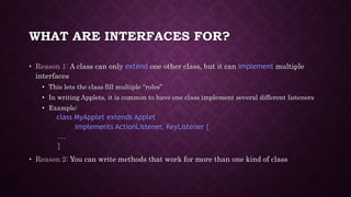 WHAT ARE INTERFACES FOR?
• Reason 1: A class can only extend one other class, but it can implement multiple
interfaces
• This lets the class fill multiple “roles”
• In writing Applets, it is common to have one class implement several different listeners
• Example:
class MyApplet extends Applet
implements ActionListener, KeyListener {
...
}
• Reason 2: You can write methods that work for more than one kind of class
 