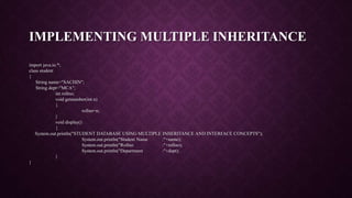 IMPLEMENTING MULTIPLE INHERITANCE
import java.io.*;
class student
{
String name="SACHIN";
String dept="MCA";
int rollno;
void getnumber(int n)
{
rollno=n;
}
void display()
{
System.out.println("STUDENT DATABASE USING MULTIPLE INHERITANCE AND INTERFACE CONCEPTS");
System.out.println("Student Name :"+name);
System.out.println("Rollno :"+rollno);
System.out.println("Department :"+dept);
}
}
 