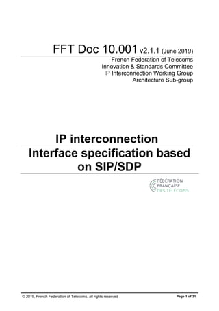 © 2019, French Federation of Telecoms, all rights reserved Page 1 of 31
FFT Doc 10.001v2.1.1 (June 2019)
French Federation of Telecoms
Innovation & Standards Committee
IP Interconnection Working Group
Architecture Sub-group
IP interconnection
Interface specification based
on SIP/SDP
 