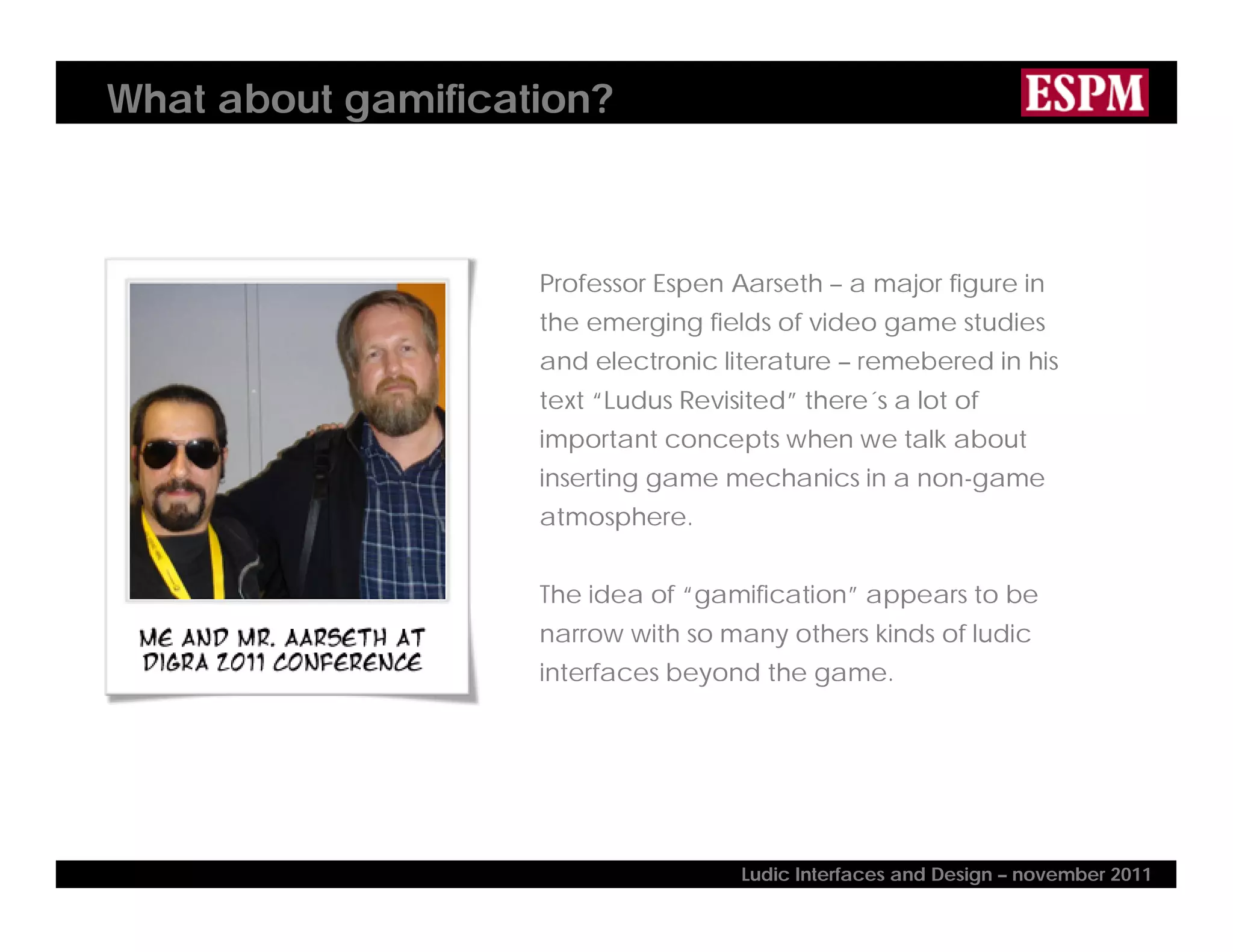 What about gamification?
Professor Espen Aarseth – a major figure in
the emerging fields of video game studies
and electronic literature – remebered in his
text “Ludus Revisited” there´s a lot of
important concepts when we talk about
inserting game mechanics in a non-game
atmosphere.
The idea of “gamification” appears to be
narrow with so many others kinds of ludic
interfaces beyond the game.
Ludic Interfaces and Design – november 2011
