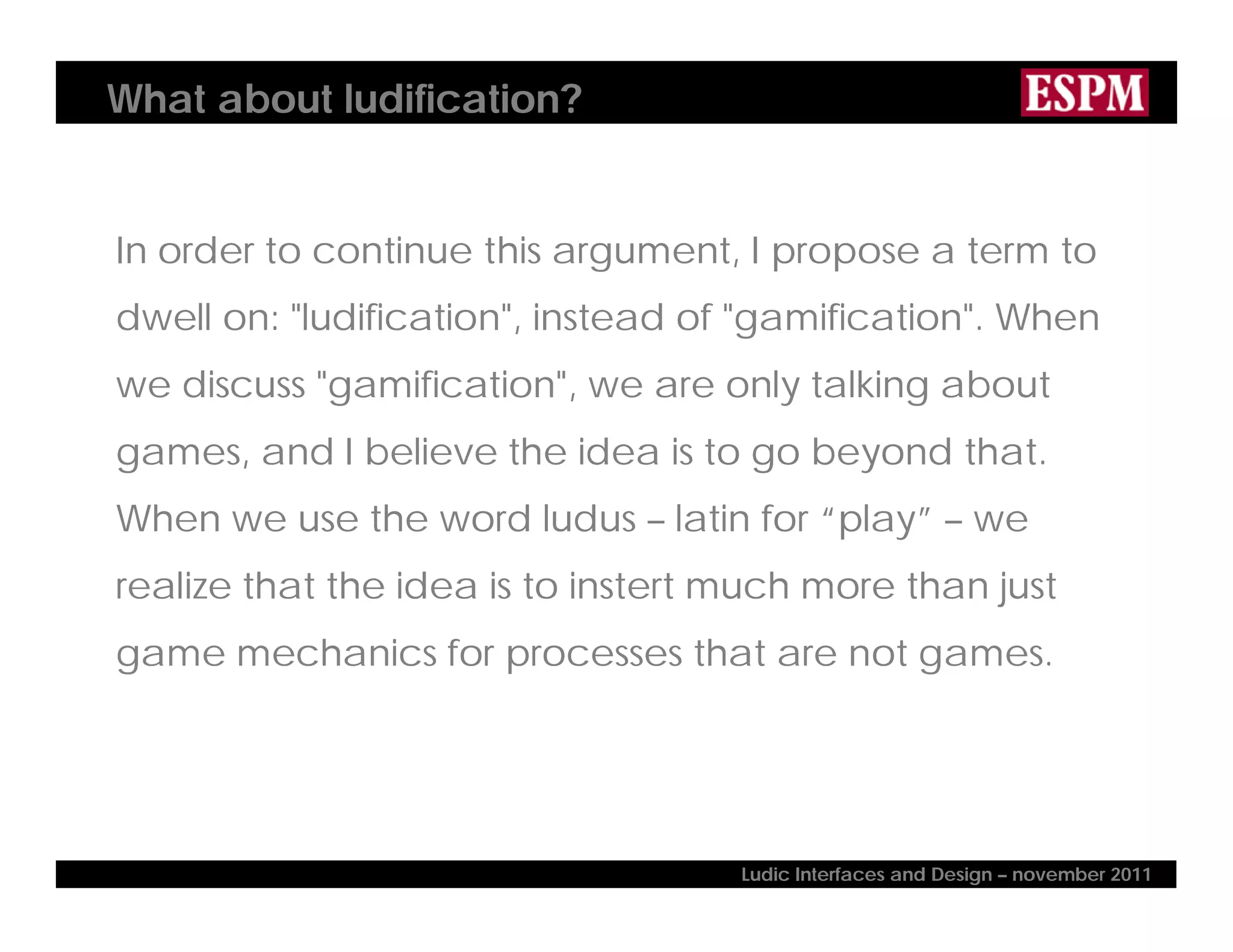 What about ludification?
In order to continue this argument, I propose a term to
dwell on: "ludification", instead of "gamification". When
we discuss "gamification", we are only talking about
games, and I believe the idea is to go beyond that.
When we use the word ludus – latin for “play” – we
realize that the idea is to instert much more than just
game mechanics for processes that are not games.
Ludic Interfaces and Design – november 2011