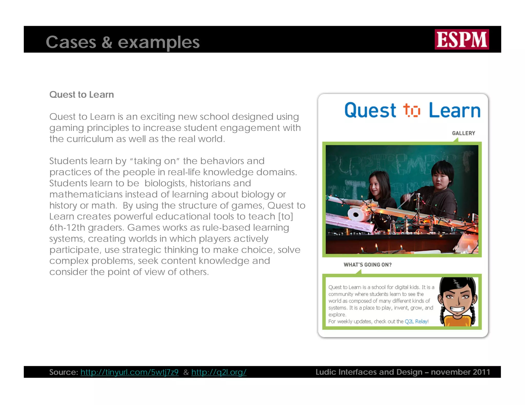 Cases & examples

Quest to Learn

Quest to Learn is an exciting new school designed using
gaming principles to increase student engagement with
the curriculum as well as the real world.

Students learn by “taking on” the behaviors and
practices of the people in real-life knowledge domains.
Students learn to be biologists, historians and
mathematicians instead of learning about biology or
history or math. By using the structure of games, Quest to
Learn creates powerful educational tools to teach [to]
6th-12th graders. Games works as rule-based learning
systems, creating worlds in which players actively
participate, use strategic thinking to make choice, solve
complex problems, seek content knowledge and
consider the point of view of others.




Source: http://tinyurl.com/5wtj7z9 & http://q2l.org/         Ludic Interfaces and Design – november 2011
 