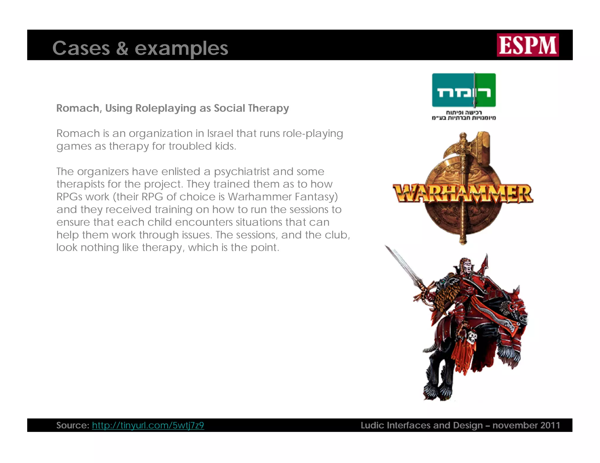 Cases & examples
Romach, Using Roleplaying as Social Therapy
Romach is an organization in Israel that runs role-playing
games as therapy for troubled kids.
The organizers have enlisted a psychiatrist and some
therapists for the project. They trained them as to how
RPGs work (their RPG of choice is Warhammer Fantasy)
and they received training on how to run the sessions to
ensure that each child encounters situations that can
help them work through issues. The sessions, and the club,
look nothing like therapy, which is the point.
Source: http://tinyurl.com/5wtj7z9 Ludic Interfaces and Design – november 2011