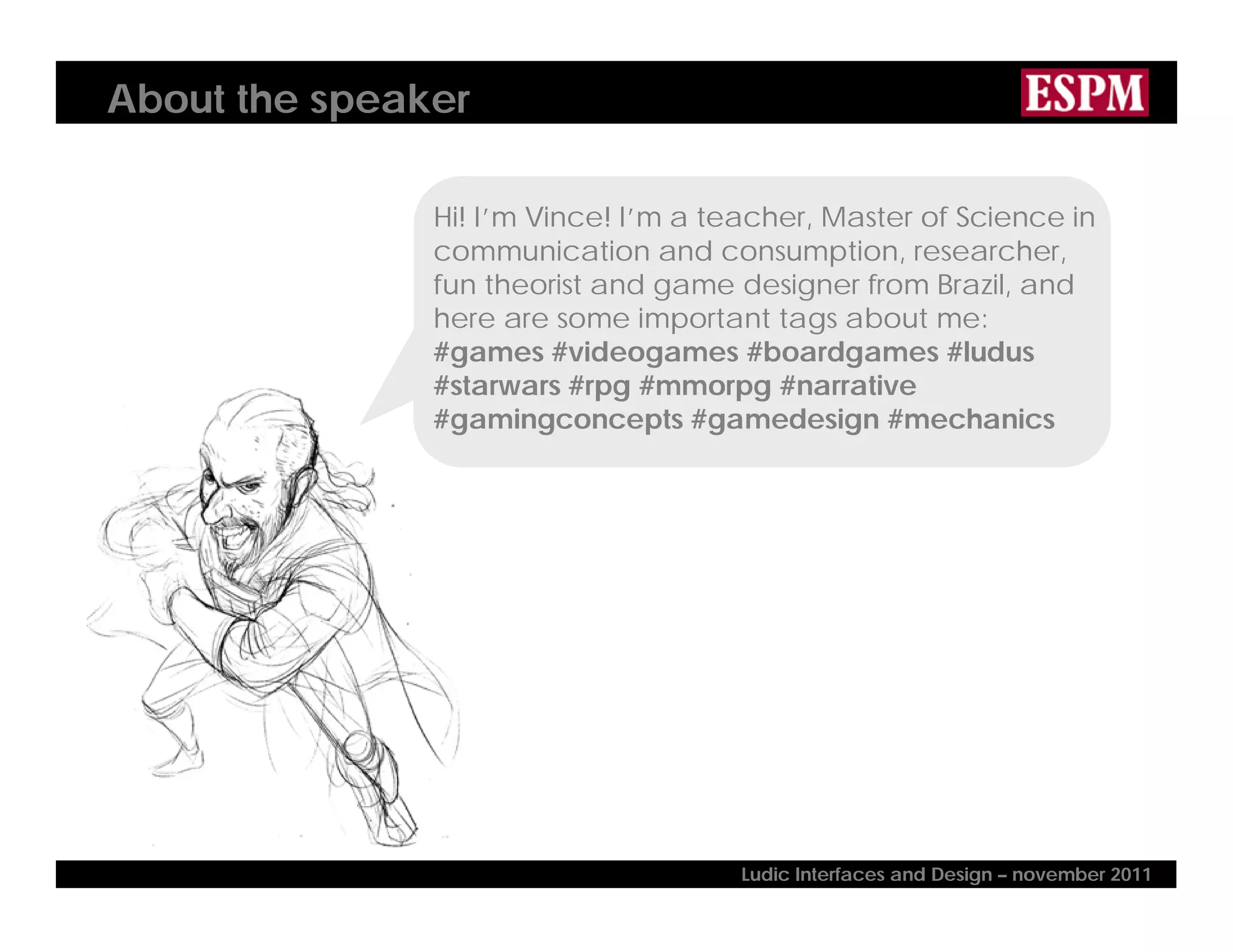 About the speaker
Hi! I’m Vince! I’m a teacher, Master of Science in
communication and consumption, researcher,
fun theorist and game designer from Brazil, and
here are some important tags about me:
#games #videogames #boardgames #ludus
#starwars #rpg #mmorpg #narrative
#gamingconcepts #gamedesign #mechanics
Ludic Interfaces and Design – november 2011