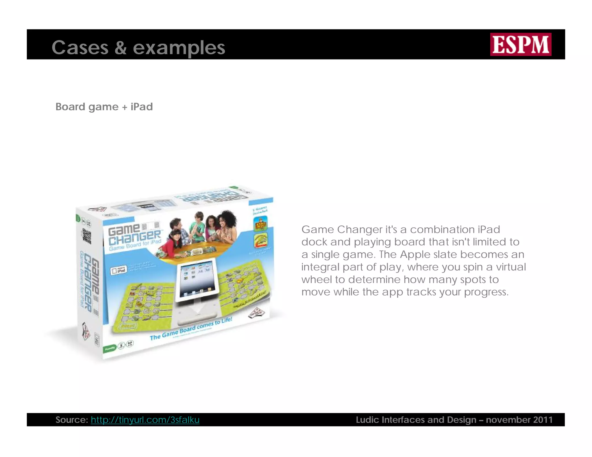 Cases & examples
Board game + iPad
Game Changer it's a combination iPad
dock and playing board that isn't limited to
a single game. The Apple slate becomes an
integral part of play, where you spin a virtual
wheel to determine how many spots to
move while the app tracks your progress.
Source: http://tinyurl.com/3sfalku Ludic Interfaces and Design – november 2011