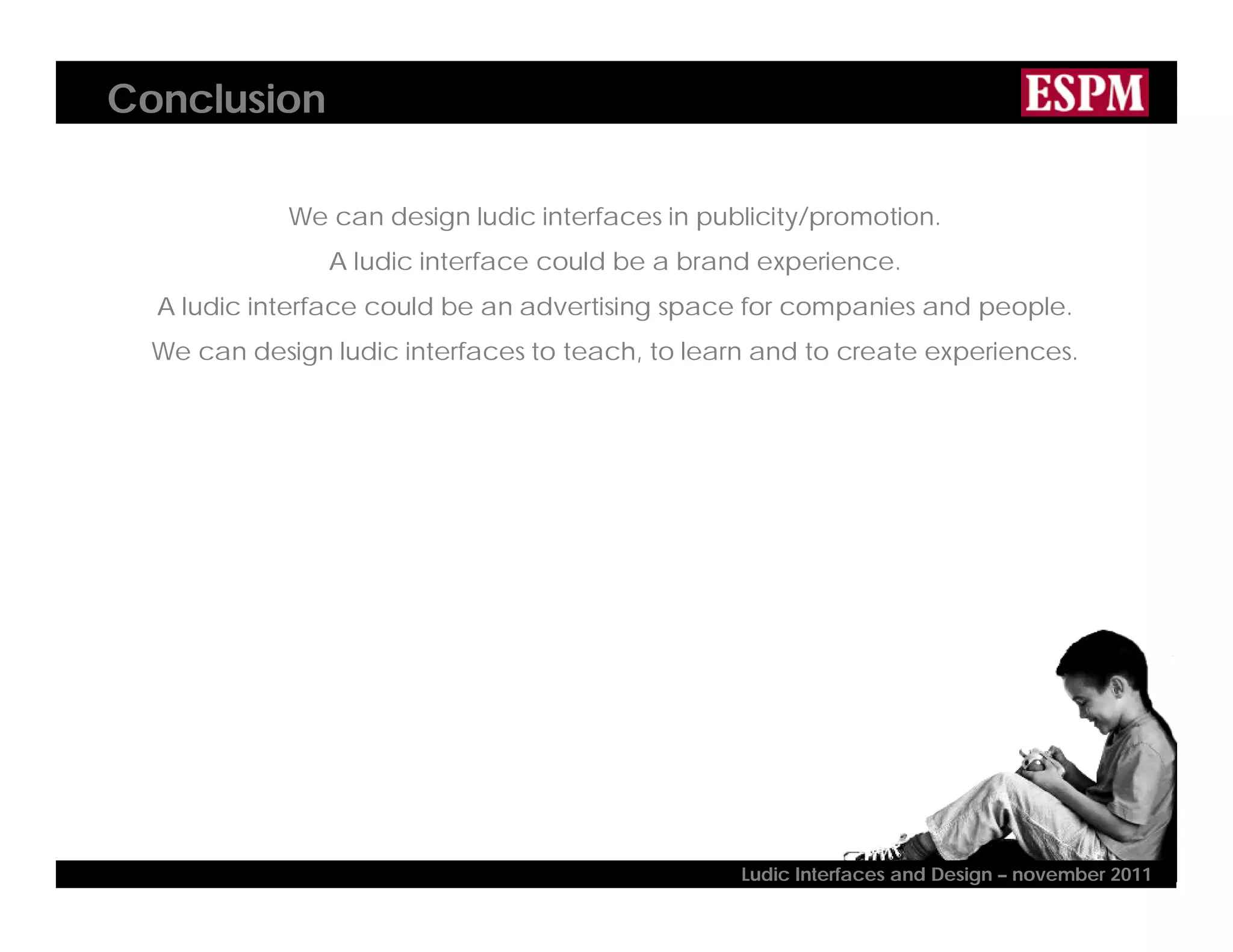 Conclusion
We can design ludic interfaces in publicity/promotion.
A ludic interface could be a brand experience.
A ludic interface could be an advertising space for companies and people.
We can design ludic interfaces to teach, to learn and to create experiences.
Ludic Interfaces and Design – november 2011