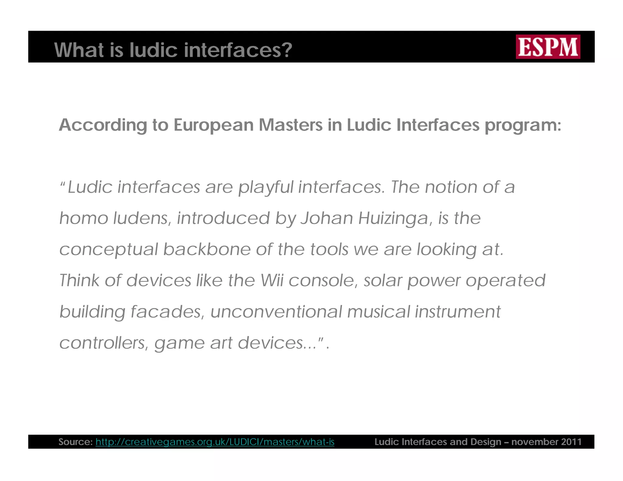 What is ludic interfaces?
According to European Masters in Ludic Interfaces program:
“Ludic interfaces are playful interfaces. The notion of a
homo ludens, introduced by Johan Huizinga, is the
conceptual backbone of the tools we are looking at.
Think of devices like the Wii console, solar power operated
building facades, unconventional musical instrument
controllers, game art devices...”.
Source: http://creativegames.org.uk/LUDICI/masters/what-is Ludic Interfaces and Design – november 2011