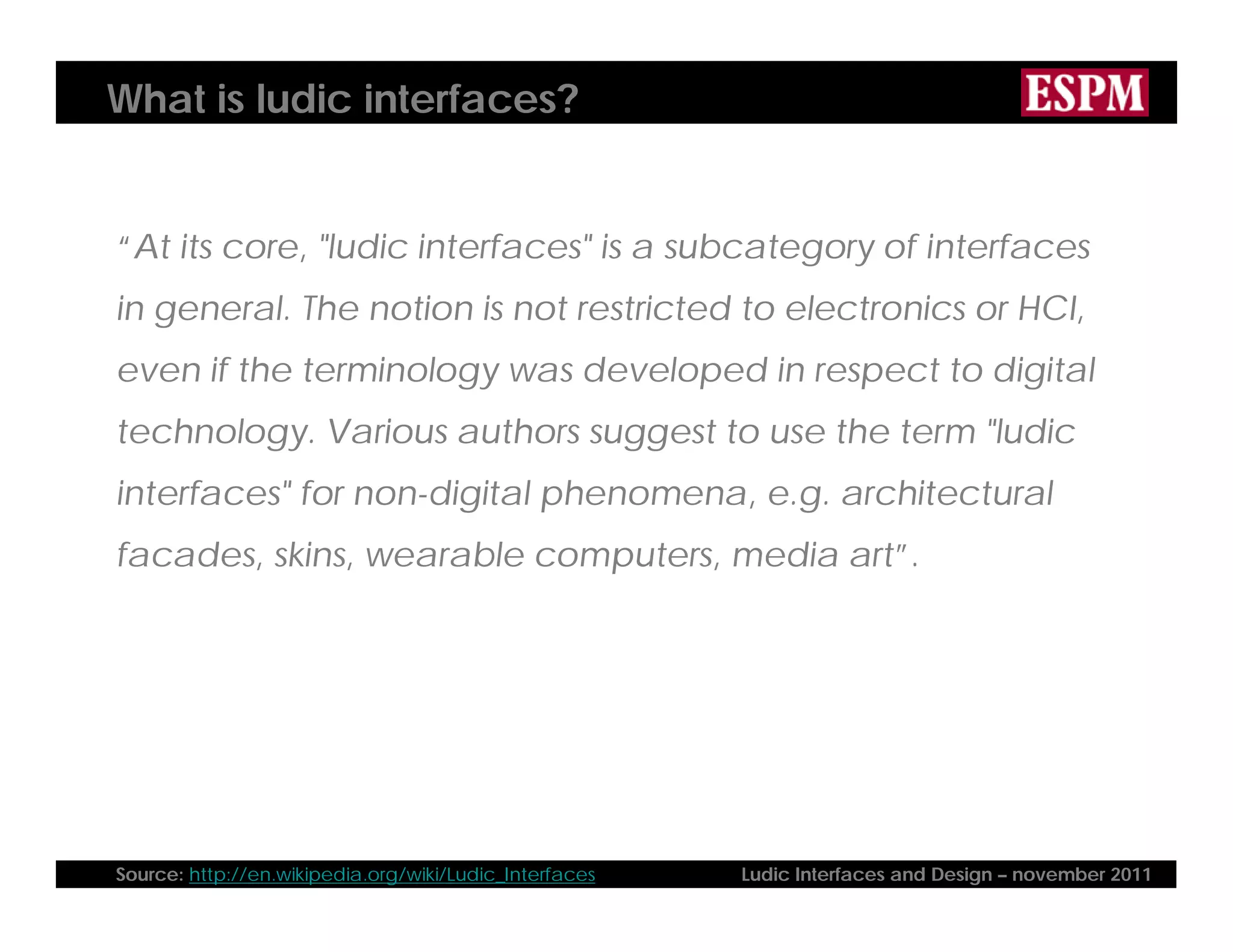What is ludic interfaces?
“At its core, "ludic interfaces" is a subcategory of interfaces
in general. The notion is not restricted to electronics or HCI,
even if the terminology was developed in respect to digital
technology. Various authors suggest to use the term "ludic
interfaces" for non-digital phenomena, e.g. architectural
facades, skins, wearable computers, media art”.
Source: http://en.wikipedia.org/wiki/Ludic_Interfaces Ludic Interfaces and Design – november 2011
